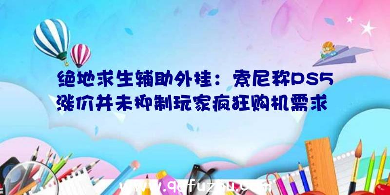 绝地求生辅助外挂：索尼称PS5涨价并未抑制玩家疯狂购机需求